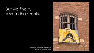 But we find it,
also, in the streets.
Street Art, Toulouse, France 2023
Author: Dr. Jennifer Bauer
 