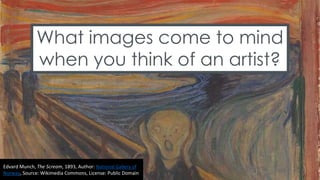 What images come to mind
when you think of an artist?
Edvard Munch, The Scream, 1893, Author: National Gallery of
Norway, Source: Wikimedia Commons, License: Public Domain
 