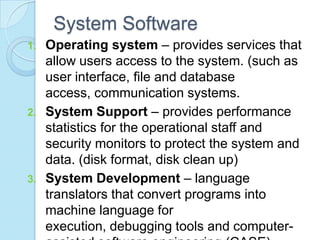 System Software
1. Operating system – provides services that
allow users access to the system. (such as
user interface, file and database
access, communication systems.
2. System Support – provides performance
statistics for the operational staff and
security monitors to protect the system and
data. (disk format, disk clean up)
3. System Development – language
translators that convert programs into
machine language for
execution, debugging tools and computer-
 