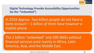 12H2020 FINSEC – DIGITAL FINANCE ACADEMY FOR SECURITY
Digital Technology Provide Accessibility Opportunities
(to the “Unbanked”)
In 2016 Approx. Two billion people do not have a
bank account – 1 billion of them have however a
mobile phone
The 2 billion “unbanked” and 200 SMEs without
financial services exist mainly in Africa, Latin
America, Asia, and the Middle East.
 