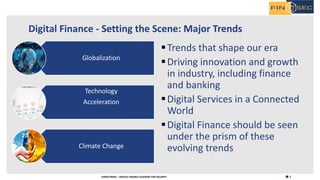 2H2020 FINSEC – DIGITAL FINANCE ACADEMY FOR SECURITY
Digital Finance - Setting the Scene: Major Trends
Globalization
Technology
Acceleration
Climate Change
§Trends that shape our era
§Driving innovation and growth
in industry, including finance
and banking
§Digital Services in a Connected
World
§Digital Finance should be seen
under the prism of these
evolving trends
 