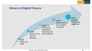 4H2020 FINSEC – DIGITAL FINANCE ACADEMY FOR SECURITY
History of Digital Finance
1960:
ATMs and
Cards
1990:
Internet and
On-line
Banking
2000+: E-
Commerce,
Broadband
Networks and
Smart Phones
2007+:
Personalization
& the Digital
Customer
2010+:
Financial
Technology
Revolution
 