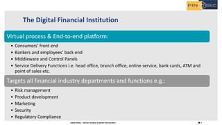 5H2020 FINSEC – DIGITAL FINANCE ACADEMY FOR SECURITY
The Digital Financial Institution
Virtual process & End-to-end platform:
• Consumers’ front end
• Bankers and employees’ back end
• Middleware and Control Panels
• Service Delivery Functions i.e. head office, branch office, online service, bank cards, ATM and
point of sales etc.
Targets all financial industry departments and functions e.g.:
• Risk management
• Product development
• Marketing
• Security
• Regulatory Compliance
 