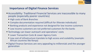 8H2020 FINSEC – DIGITAL FINANCE ACADEMY FOR SECURITY
Importance of Digital Finance Services
§ Accessibility: Traditional Financial Services are inaccessible to many
people (especially poorer countries)
§ High costs of Bank Branches
§ Complex documentation required (difficult for illiterate individuals)
§ Banking products and experience not designed for low income customers
§ Low income customers are not preferred customers for the banks
§ Technology can lower outreach and operations’ costs
§ Lower Transaction Costs & Lower Agency Costs
§ Low cost of infrastructure translate to high access and scalability (example:
African countries like Kenya)
§ Digital Finance Services are very appealing to millennials and the younger
generation
 