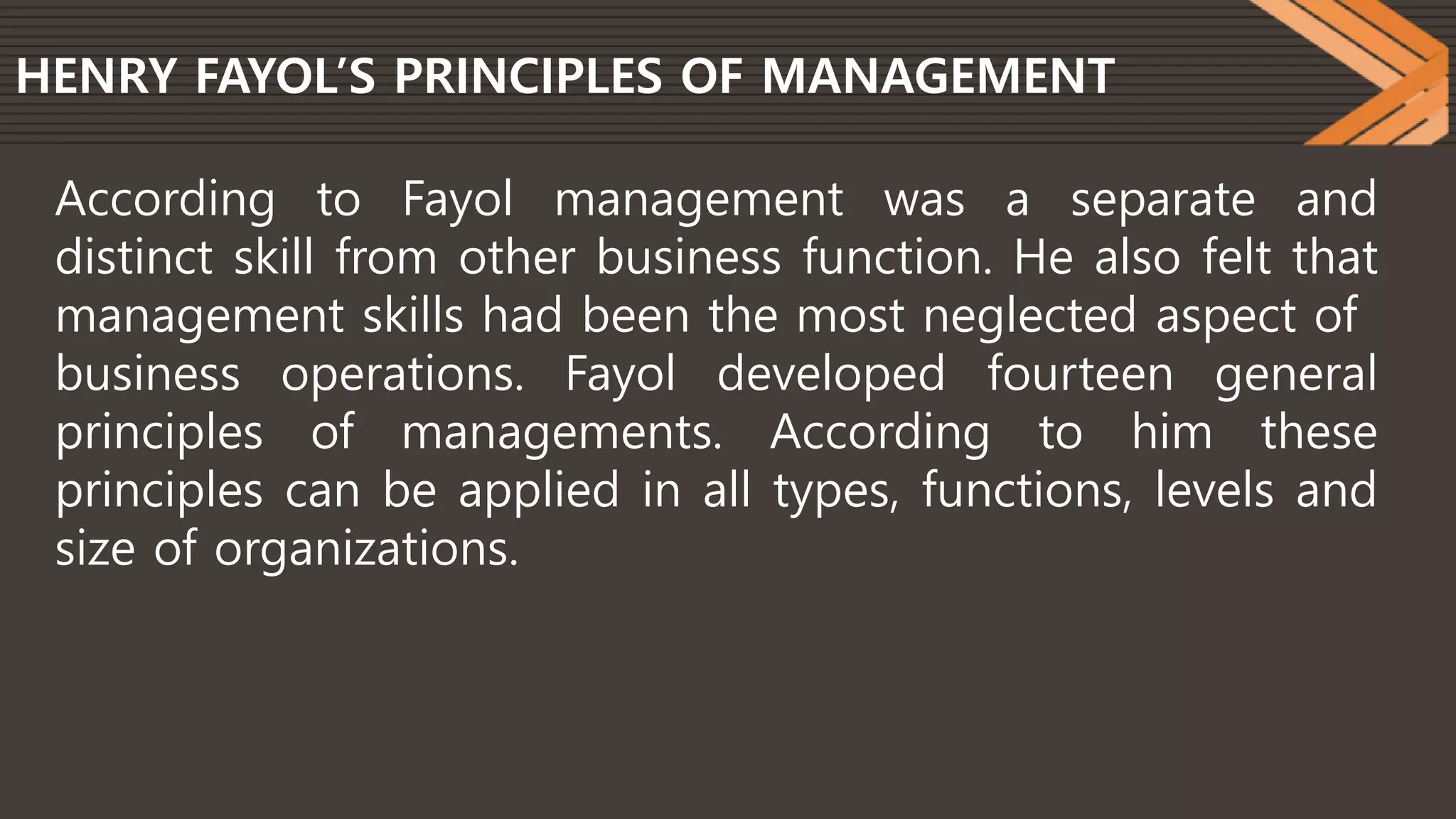 HENRY FAYOL’S PRINCIPLES OF MANAGEMENT
According to Fayol management was a separate and
distinct skill from other business function. He also felt that
management skills had been the most neglected aspect of
business operations. Fayol developed fourteen general
principles of managements. According to him these
principles can be applied in all types, functions, levels and
size of organizations.
 
