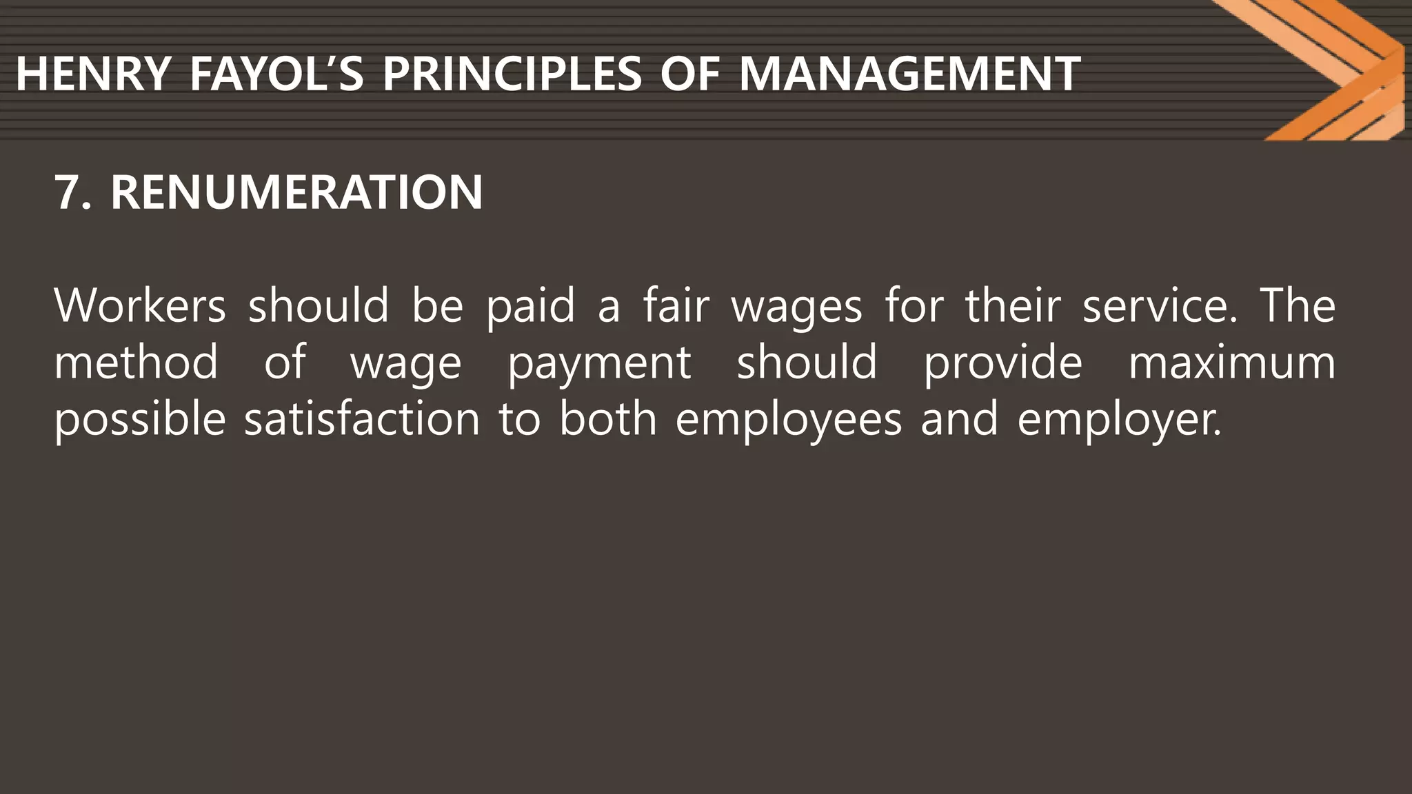 HENRY FAYOL’S PRINCIPLES OF MANAGEMENT
7. RENUMERATION
Workers should be paid a fair wages for their service. The
method of wage payment should provide maximum
possible satisfaction to both employees and employer.
 