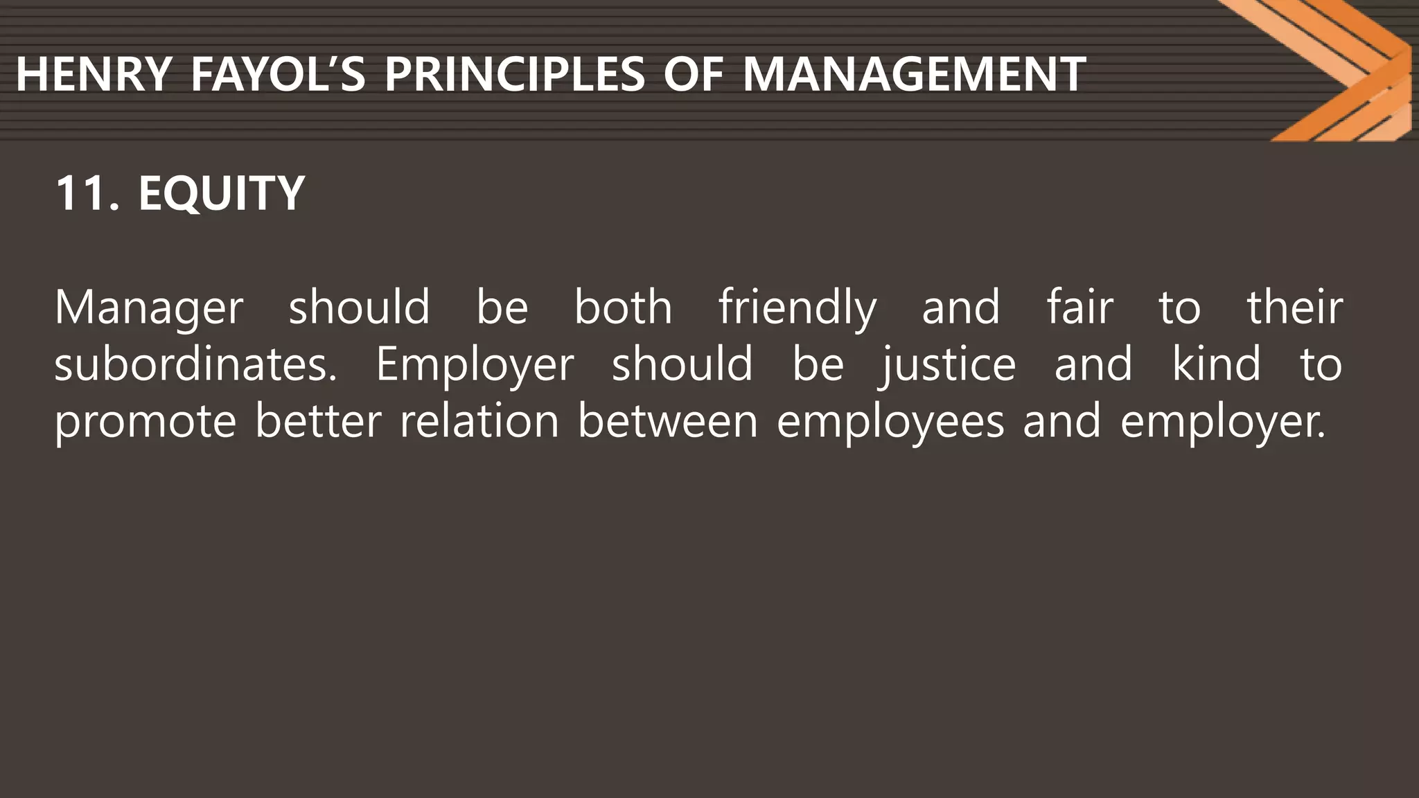 HENRY FAYOL’S PRINCIPLES OF MANAGEMENT
11. EQUITY
Manager should be both friendly and fair to their
subordinates. Employer should be justice and kind to
promote better relation between employees and employer.
 
