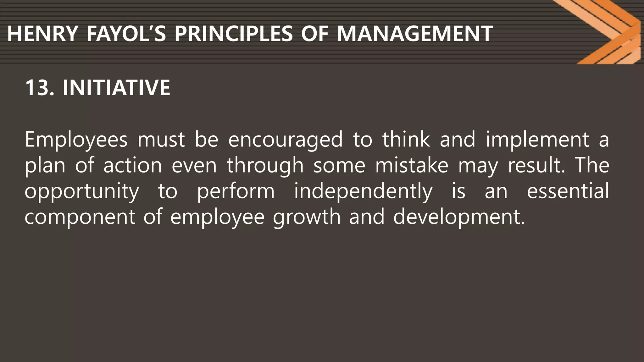 HENRY FAYOL’S PRINCIPLES OF MANAGEMENT
13. INITIATIVE
Employees must be encouraged to think and implement a
plan of action even through some mistake may result. The
opportunity to perform independently is an essential
component of employee growth and development.
 