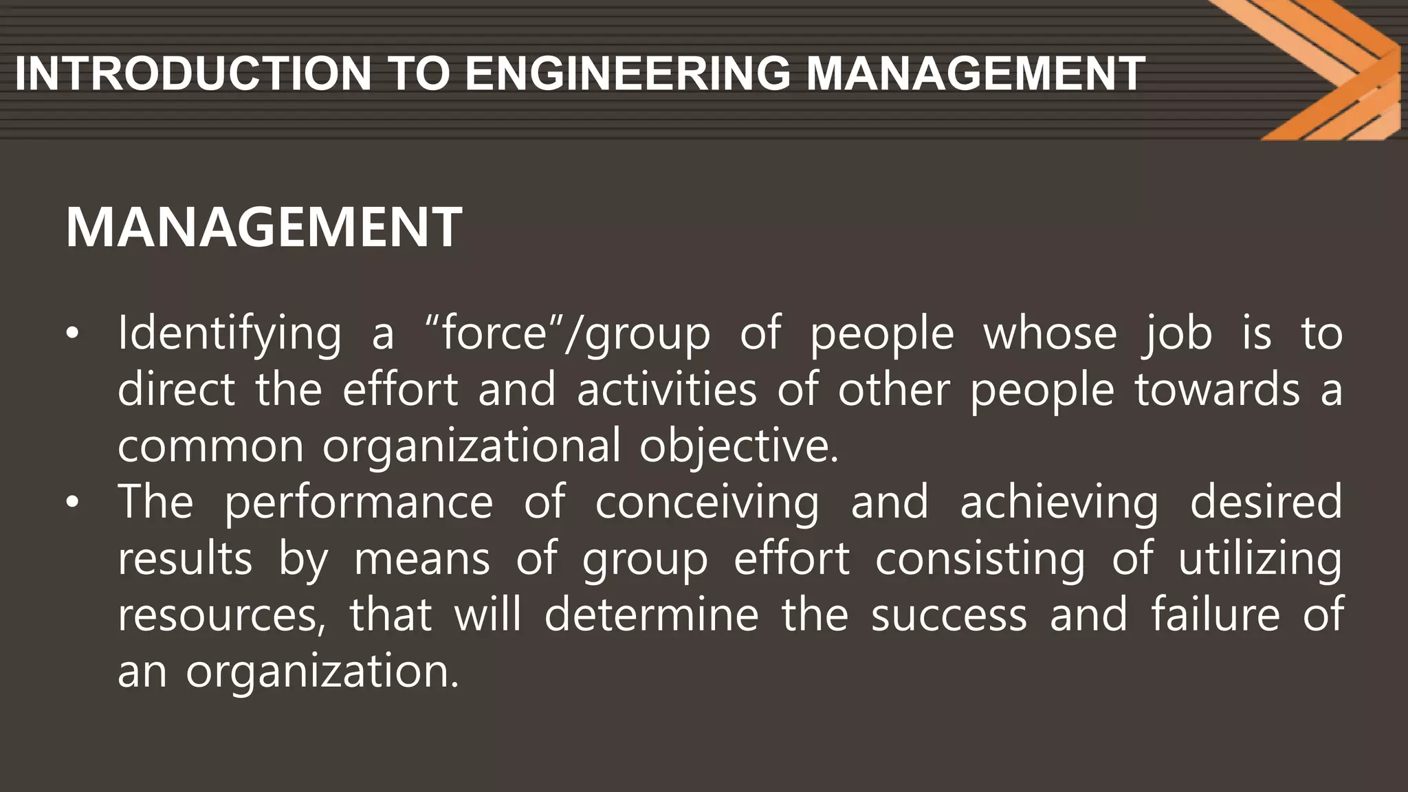 INTRODUCTION TO ENGINEERING MANAGEMENT
• Identifying a “force”/group of people whose job is to
direct the effort and activities of other people towards a
common organizational objective.
• The performance of conceiving and achieving desired
results by means of group effort consisting of utilizing
resources, that will determine the success and failure of
an organization.
MANAGEMENT
 