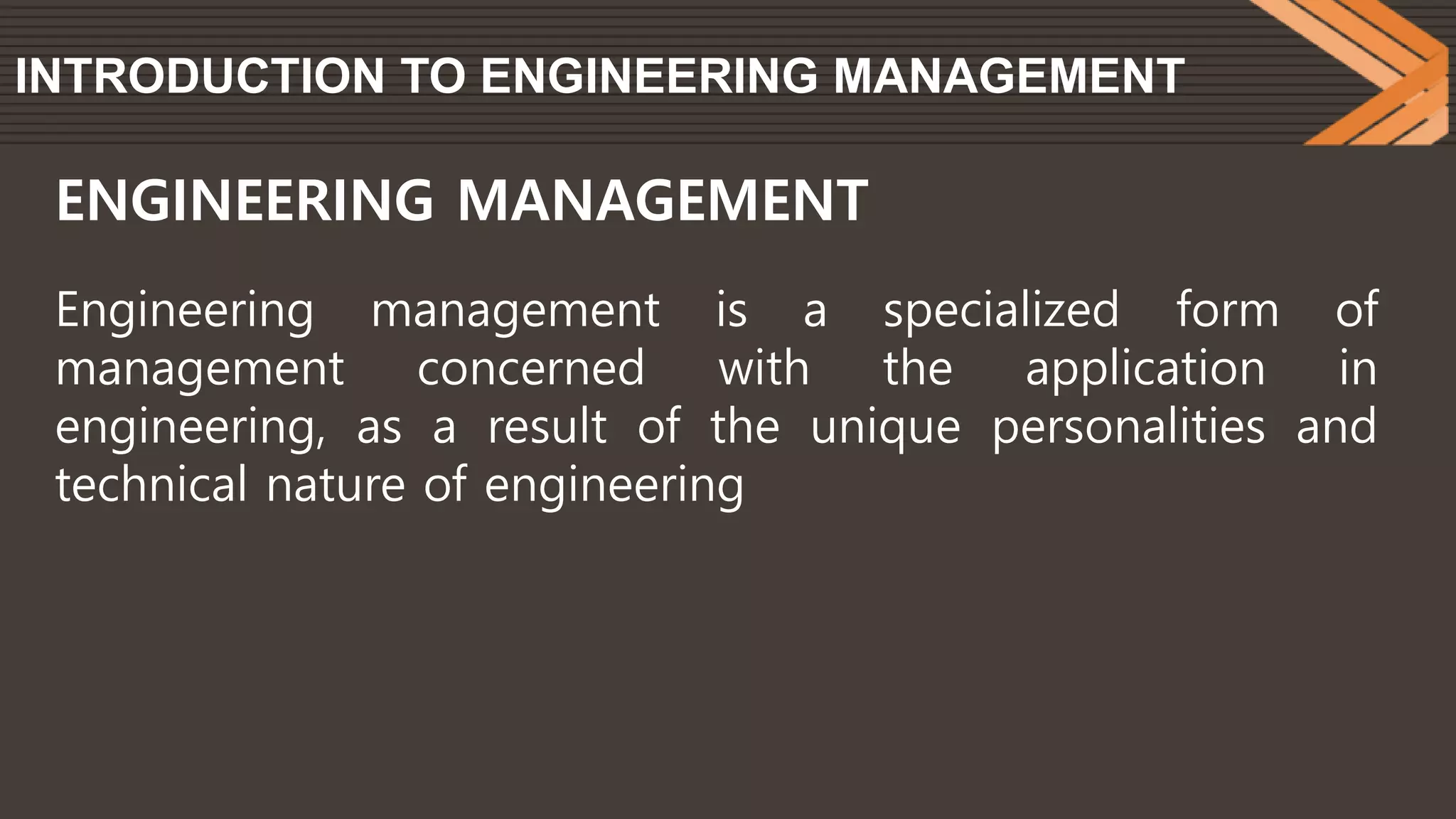 INTRODUCTION TO ENGINEERING MANAGEMENT
Engineering management is a specialized form of
management concerned with the application in
engineering, as a result of the unique personalities and
technical nature of engineering
ENGINEERING MANAGEMENT
 
