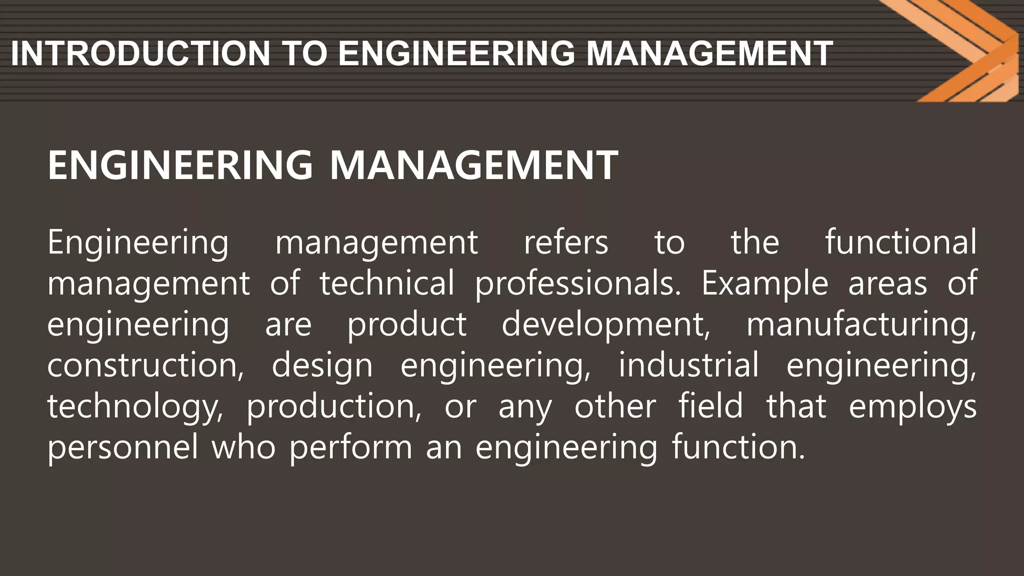 INTRODUCTION TO ENGINEERING MANAGEMENT
Engineering management refers to the functional
management of technical professionals. Example areas of
engineering are product development, manufacturing,
construction, design engineering, industrial engineering,
technology, production, or any other field that employs
personnel who perform an engineering function.
ENGINEERING MANAGEMENT
 