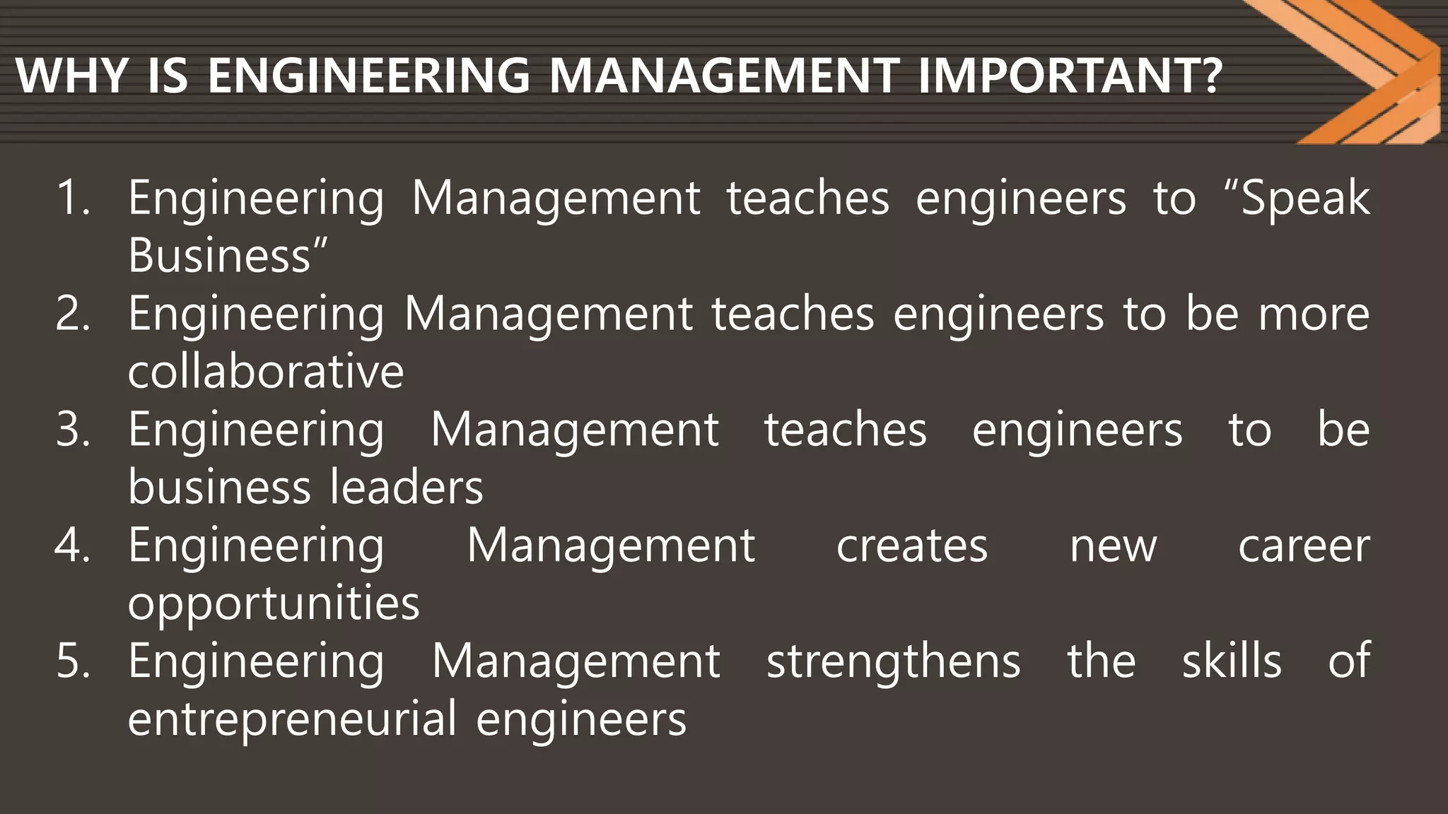 WHY IS ENGINEERING MANAGEMENT IMPORTANT?
1. Engineering Management teaches engineers to “Speak
Business”
2. Engineering Management teaches engineers to be more
collaborative
3. Engineering Management teaches engineers to be
business leaders
4. Engineering Management creates new career
opportunities
5. Engineering Management strengthens the skills of
entrepreneurial engineers
 