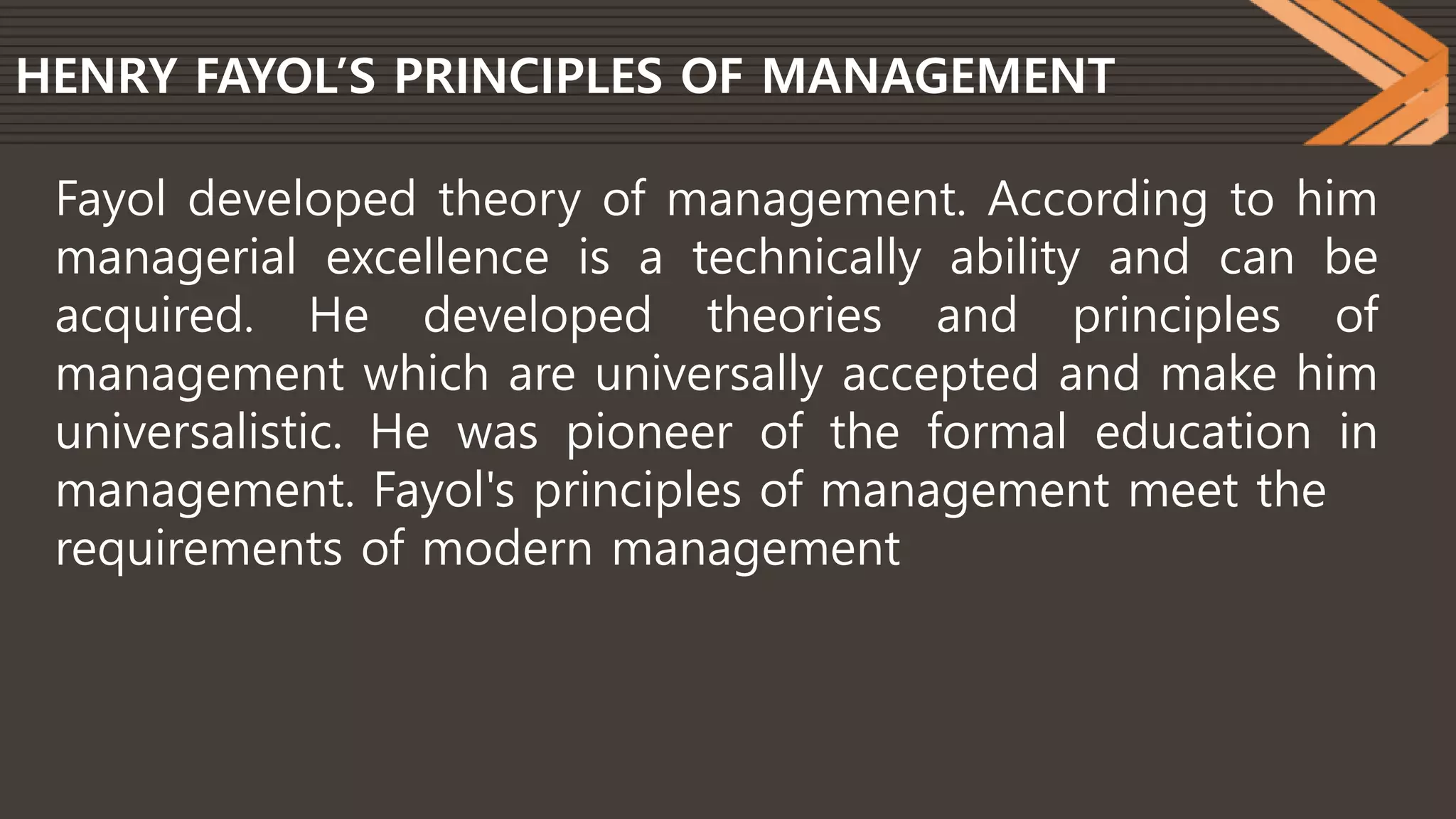 HENRY FAYOL’S PRINCIPLES OF MANAGEMENT
Fayol developed theory of management. According to him
managerial excellence is a technically ability and can be
acquired. He developed theories and principles of
management which are universally accepted and make him
universalistic. He was pioneer of the formal education in
management. Fayol's principles of management meet the
requirements of modern management
 