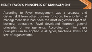 HENRY FAYOL’S PRINCIPLES OF MANAGEMENT
According to Fayol management was a separate and
distinct skill from other business function. He also felt that
management skills had been the most neglected aspect of
business operations. Fayol developed fourteen general
principles of managements. According to him these
principles can be applied in all types, functions, levels and
size of organizations.
 