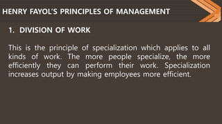 HENRY FAYOL’S PRINCIPLES OF MANAGEMENT
1. DIVISION OF WORK
This is the principle of specialization which applies to all
kinds of work. The more people specialize, the more
efficiently they can perform their work. Specialization
increases output by making employees more efficient.
 