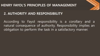 HENRY FAYOL’S PRINCIPLES OF MANAGEMENT
2. AUTHORITY AND RESPONSIBILITY
According to Fayol responsibility is a corollary and a
natural consequence of authority. Responsibility implies an
obligation to perform the task in a satisfactory manner.
 