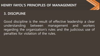 HENRY FAYOL’S PRINCIPLES OF MANAGEMENT
3. DISCIPLINE
Good discipline is the result of effective leadership a clear
understanding between management and workers
regarding the organization’s rules and the judicious use of
penalties for violation of the rules.
 
