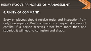 HENRY FAYOL’S PRINCIPLES OF MANAGEMENT
4. UNITY OF COMMAND
Every employees should receive order and instruction from
only one superior. Dual command is a perpetual source of
conflict. If a person receives order from more than one
superior, it will lead to confusion and chaos.
 