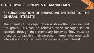 HENRY FAYOL’S PRINCIPLES OF MANAGEMENT
6. SUBORDINATION OF INDIVIDUAL INTEREST TO THE
GENERAL INTERESTS
The interest of the organization is above the individual and
the group. This can be achieved when manager set an
example through their exemplary behavior. They must be
prepared to sacrifice their personal interest whenever such
interest are in conflict with the organizational interest.
 