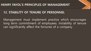 HENRY FAYOL’S PRINCIPLES OF MANAGEMENT
12. STABILITY OF TENURE OF PERSONNEL
Management must implement practice which encourages
long term commitment of employees. Instability of tenure
can significantly affect the fortunes of a company.
 