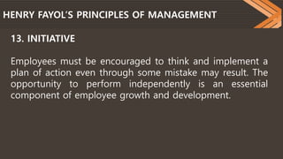 HENRY FAYOL’S PRINCIPLES OF MANAGEMENT
13. INITIATIVE
Employees must be encouraged to think and implement a
plan of action even through some mistake may result. The
opportunity to perform independently is an essential
component of employee growth and development.
 