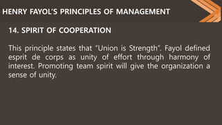 HENRY FAYOL’S PRINCIPLES OF MANAGEMENT
14. SPIRIT OF COOPERATION
This principle states that “Union is Strength”. Fayol defined
esprit de corps as unity of effort through harmony of
interest. Promoting team spirit will give the organization a
sense of unity.
 