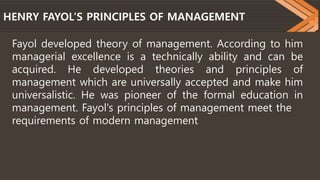 HENRY FAYOL’S PRINCIPLES OF MANAGEMENT
Fayol developed theory of management. According to him
managerial excellence is a technically ability and can be
acquired. He developed theories and principles of
management which are universally accepted and make him
universalistic. He was pioneer of the formal education in
management. Fayol's principles of management meet the
requirements of modern management
 