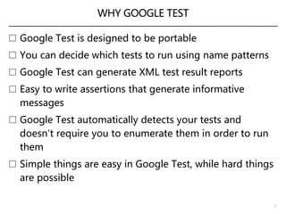 WHY GOOGLE TEST
 Google Test is designed to be portable
 You can decide which tests to run using name patterns
 Google Test can generate XML test result reports
 Easy to write assertions that generate informative
messages
 Google Test automatically detects your tests and
doesn't require you to enumerate them in order to run
them
 Simple things are easy in Google Test, while hard things
are possible
3
 