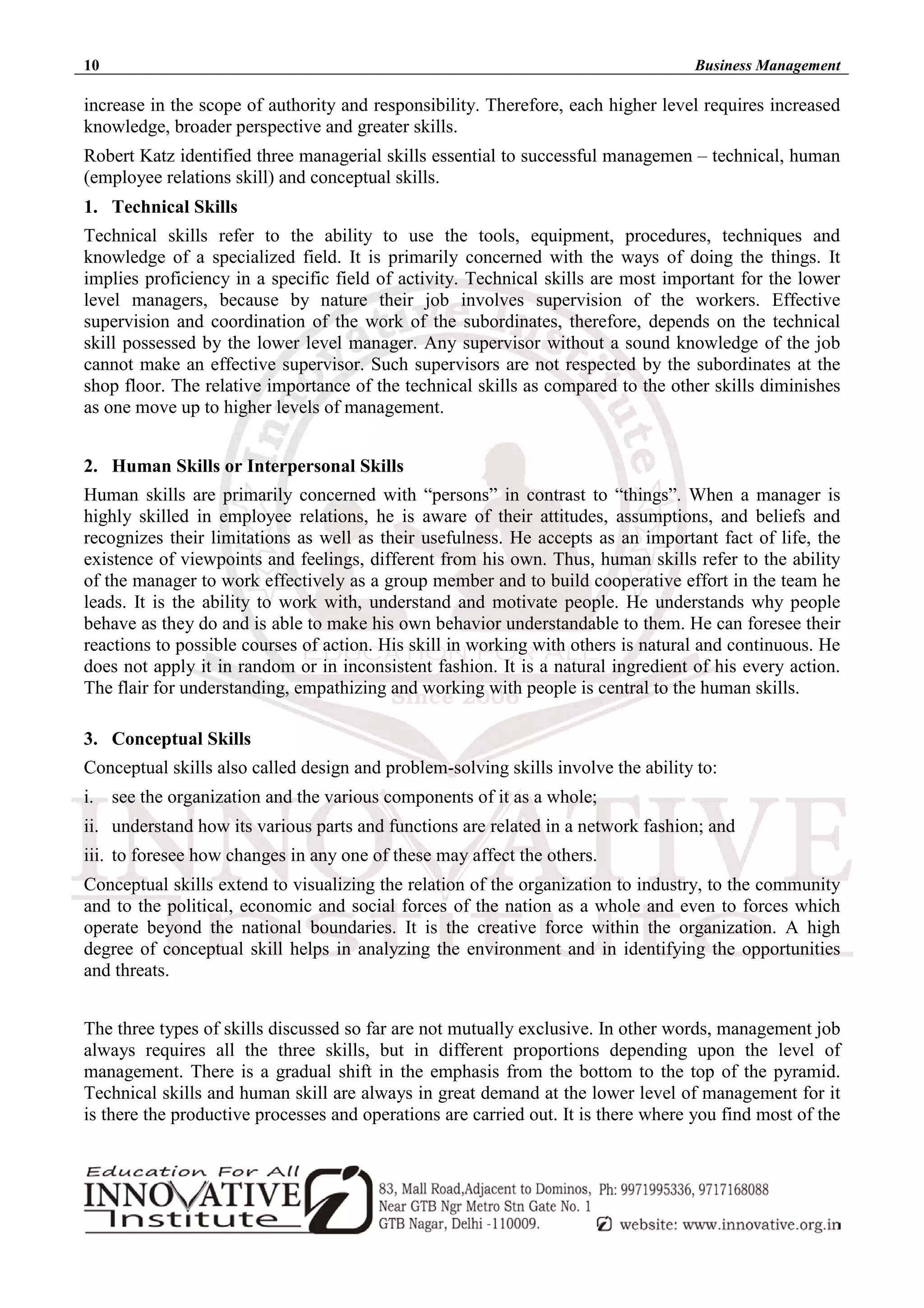 10 Business Management
increase in the scope of authority and responsibility. Therefore, each higher level requires increased
knowledge, broader perspective and greater skills.
Robert Katz identified three managerial skills essential to successful managemen – technical, human
(employee relations skill) and conceptual skills.
1. Technical Skills
Technical skills refer to the ability to use the tools, equipment, procedures, techniques and
knowledge of a specialized field. It is primarily concerned with the ways of doing the things. It
implies proficiency in a specific field of activity. Technical skills are most important for the lower
level managers, because by nature their job involves supervision of the workers. Effective
supervision and coordination of the work of the subordinates, therefore, depends on the technical
skill possessed by the lower level manager. Any supervisor without a sound knowledge of the job
cannot make an effective supervisor. Such supervisors are not respected by the subordinates at the
shop floor. The relative importance of the technical skills as compared to the other skills diminishes
as one move up to higher levels of management.
2. Human Skills or Interpersonal Skills
Human skills are primarily concerned with “persons” in contrast to “things”. When a manager is
highly skilled in employee relations, he is aware of their attitudes, assumptions, and beliefs and
recognizes their limitations as well as their usefulness. He accepts as an important fact of life, the
existence of viewpoints and feelings, different from his own. Thus, human skills refer to the ability
of the manager to work effectively as a group member and to build cooperative effort in the team he
leads. It is the ability to work with, understand and motivate people. He understands why people
behave as they do and is able to make his own behavior understandable to them. He can foresee their
reactions to possible courses of action. His skill in working with others is natural and continuous. He
does not apply it in random or in inconsistent fashion. It is a natural ingredient of his every action.
The flair for understanding, empathizing and working with people is central to the human skills.
3. Conceptual Skills
Conceptual skills also called design and problem-solving skills involve the ability to:
i. see the organization and the various components of it as a whole;
ii. understand how its various parts and functions are related in a network fashion; and
iii. to foresee how changes in any one of these may affect the others.
Conceptual skills extend to visualizing the relation of the organization to industry, to the community
and to the political, economic and social forces of the nation as a whole and even to forces which
operate beyond the national boundaries. It is the creative force within the organization. A high
degree of conceptual skill helps in analyzing the environment and in identifying the opportunities
and threats.
The three types of skills discussed so far are not mutually exclusive. In other words, management job
always requires all the three skills, but in different proportions depending upon the level of
management. There is a gradual shift in the emphasis from the bottom to the top of the pyramid.
Technical skills and human skill are always in great demand at the lower level of management for it
is there the productive processes and operations are carried out. It is there where you find most of the
 