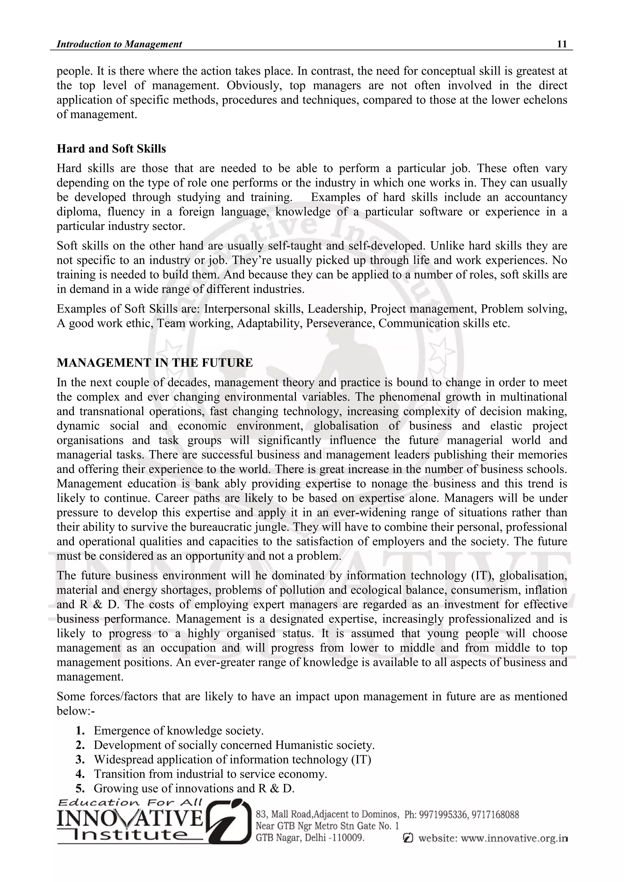 Introduction to Management 11
people. It is there where the action takes place. In contrast, the need for conceptual skill is greatest at
the top level of management. Obviously, top managers are not often involved in the direct
application of specific methods, procedures and techniques, compared to those at the lower echelons
of management.
Hard and Soft Skills
Hard skills are those that are needed to be able to perform a particular job. These often vary
depending on the type of role one performs or the industry in which one works in. They can usually
be developed through studying and training. Examples of hard skills include an accountancy
diploma, fluency in a foreign language, knowledge of a particular software or experience in a
particular industry sector.
Soft skills on the other hand are usually self-taught and self-developed. Unlike hard skills they are
not specific to an industry or job. They’re usually picked up through life and work experiences. No
training is needed to build them. And because they can be applied to a number of roles, soft skills are
in demand in a wide range of different industries.
Examples of Soft Skills are: Interpersonal skills, Leadership, Project management, Problem solving,
A good work ethic, Team working, Adaptability, Perseverance, Communication skills etc.
MANAGEMENT IN THE FUTURE
In the next couple of decades, management theory and practice is bound to change in order to meet
the complex and ever changing environmental variables. The phenomenal growth in multinational
and transnational operations, fast changing technology, increasing complexity of decision making,
dynamic social and economic environment, globalisation of business and elastic project
organisations and task groups will significantly influence the future managerial world and
managerial tasks. There are successful business and management leaders publishing their memories
and offering their experience to the world. There is great increase in the number of business schools.
Management education is bank ably providing expertise to nonage the business and this trend is
likely to continue. Career paths are likely to be based on expertise alone. Managers will be under
pressure to develop this expertise and apply it in an ever-widening range of situations rather than
their ability to survive the bureaucratic jungle. They will have to combine their personal, professional
and operational qualities and capacities to the satisfaction of employers and the society. The future
must be considered as an opportunity and not a problem.
The future business environment will he dominated by information technology (IT), globalisation,
material and energy shortages, problems of pollution and ecological balance, consumerism, inflation
and R & D. The costs of employing expert managers are regarded as an investment for effective
business performance. Management is a designated expertise, increasingly professionalized and is
likely to progress to a highly organised status. It is assumed that young people will choose
management as an occupation and will progress from lower to middle and from middle to top
management positions. An ever-greater range of knowledge is available to all aspects of business and
management.
Some forces/factors that are likely to have an impact upon management in future are as mentioned
below:-
1. Emergence of knowledge society.
2. Development of socially concerned Humanistic society.
3. Widespread application of information technology (IT)
4. Transition from industrial to service economy.
5. Growing use of innovations and R & D.
 