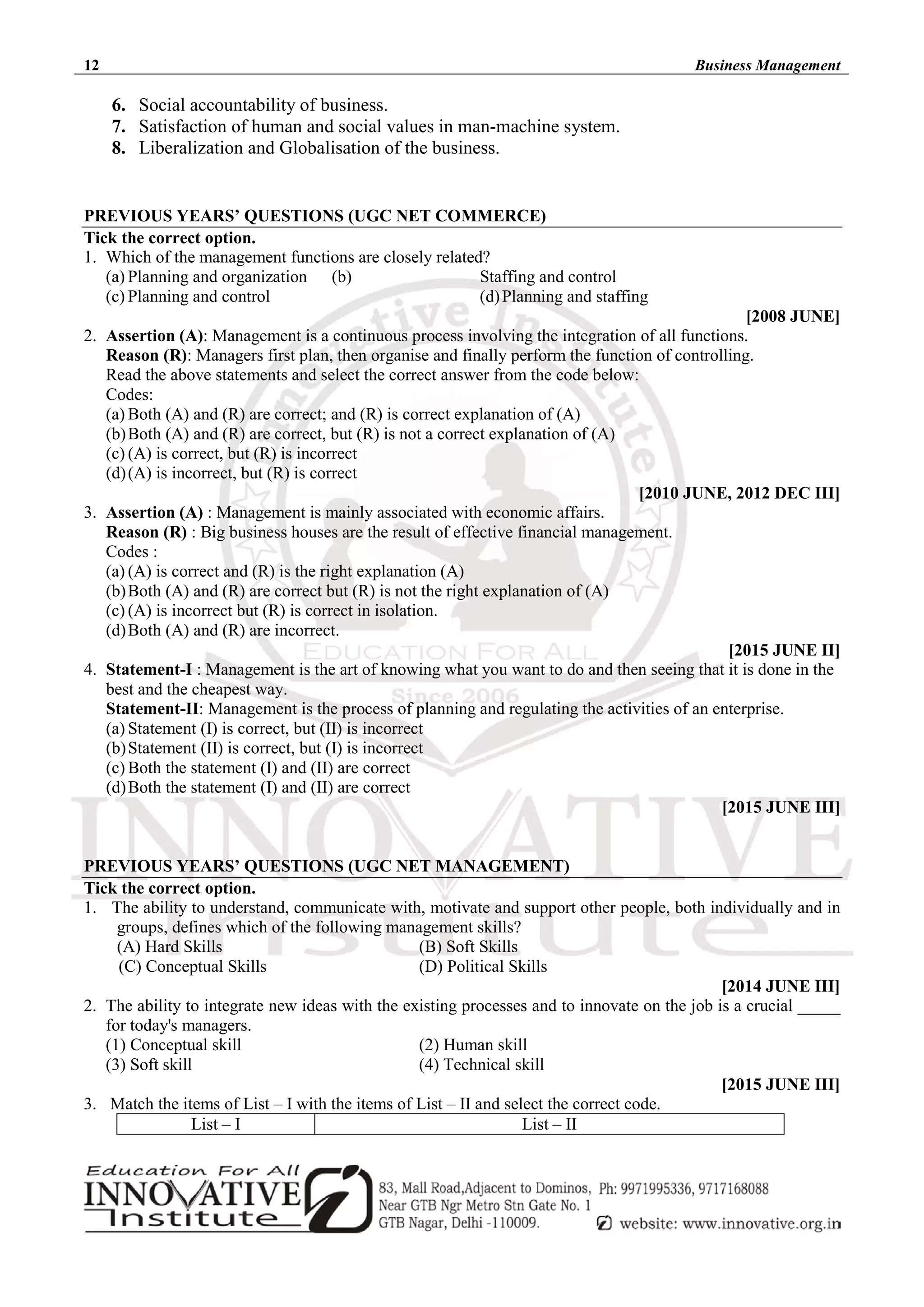 12 Business Management
6. Social accountability of business.
7. Satisfaction of human and social values in man-machine system.
8. Liberalization and Globalisation of the business.
PREVIOUS YEARS’ QUESTIONS (UGC NET COMMERCE)
Tick the correct option.
1. Which of the management functions are closely related?
(a) Planning and organization (b) Staffing and control
(c) Planning and control (d)Planning and staffing
[2008 JUNE]
2. Assertion (A): Management is a continuous process involving the integration of all functions.
Reason (R): Managers first plan, then organise and finally perform the function of controlling.
Read the above statements and select the correct answer from the code below:
Codes:
(a) Both (A) and (R) are correct; and (R) is correct explanation of (A)
(b)Both (A) and (R) are correct, but (R) is not a correct explanation of (A)
(c) (A) is correct, but (R) is incorrect
(d)(A) is incorrect, but (R) is correct
[2010 JUNE, 2012 DEC III]
3. Assertion (A) : Management is mainly associated with economic affairs.
Reason (R) : Big business houses are the result of effective financial management.
Codes :
(a) (A) is correct and (R) is the right explanation (A)
(b)Both (A) and (R) are correct but (R) is not the right explanation of (A)
(c) (A) is incorrect but (R) is correct in isolation.
(d)Both (A) and (R) are incorrect.
[2015 JUNE II]
4. Statement-I : Management is the art of knowing what you want to do and then seeing that it is done in the
best and the cheapest way.
Statement-II: Management is the process of planning and regulating the activities of an enterprise.
(a) Statement (I) is correct, but (II) is incorrect
(b)Statement (II) is correct, but (I) is incorrect
(c) Both the statement (I) and (II) are correct
(d)Both the statement (I) and (II) are correct
[2015 JUNE III]
PREVIOUS YEARS’ QUESTIONS (UGC NET MANAGEMENT)
Tick the correct option.
1. The ability to understand, communicate with, motivate and support other people, both individually and in
groups, defines which of the following management skills?
(A) Hard Skills (B) Soft Skills
(C) Conceptual Skills (D) Political Skills
[2014 JUNE III]
2. The ability to integrate new ideas with the existing processes and to innovate on the job is a crucial _____
for today's managers.
(1) Conceptual skill (2) Human skill
(3) Soft skill (4) Technical skill
[2015 JUNE III]
3. Match the items of List – I with the items of List – II and select the correct code.
List – I List – II
 