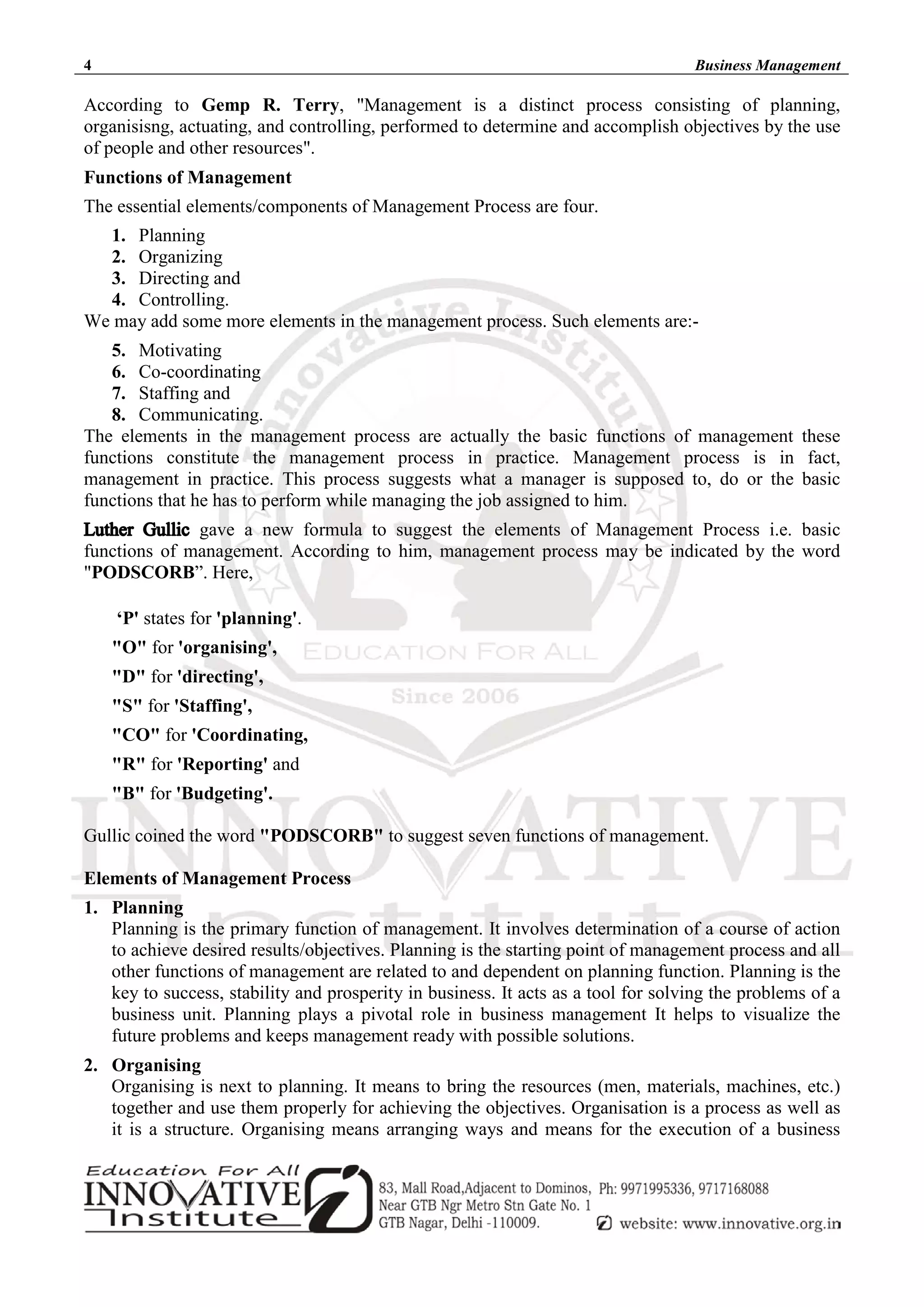 4 Business Management
According to Gemp R. Terry, "Management is a distinct process consisting of planning,
organisisng, actuating, and controlling, performed to determine and accomplish objectives by the use
of people and other resources".
Functions of Management
The essential elements/components of Management Process are four.
1. Planning
2. Organizing
3. Directing and
4. Controlling.
We may add some more elements in the management process. Such elements are:-
5. Motivating
6. Co-coordinating
7. Staffing and
8. Communicating.
The elements in the management process are actually the basic functions of management these
functions constitute the management process in practice. Management process is in fact,
management in practice. This process suggests what a manager is supposed to, do or the basic
functions that he has to perform while managing the job assigned to him.
gave a new formula to suggest the elements of Management Process i.e. basic
functions of management. According to him, management process may be indicated by the word
"PODSCORB”. Here,
‘P' states for 'planning'.
"O" for 'organising',
"D" for 'directing',
"S" for 'Staffing',
"CO" for 'Coordinating,
"R" for 'Reporting' and
"B" for 'Budgeting'.
Gullic coined the word "PODSCORB" to suggest seven functions of management.
Elements of Management Process
1. Planning
Planning is the primary function of management. It involves determination of a course of action
to achieve desired results/objectives. Planning is the starting point of management process and all
other functions of management are related to and dependent on planning function. Planning is the
key to success, stability and prosperity in business. It acts as a tool for solving the problems of a
business unit. Planning plays a pivotal role in business management It helps to visualize the
future problems and keeps management ready with possible solutions.
2. Organising
Organising is next to planning. It means to bring the resources (men, materials, machines, etc.)
together and use them properly for achieving the objectives. Organisation is a process as well as
it is a structure. Organising means arranging ways and means for the execution of a business
 