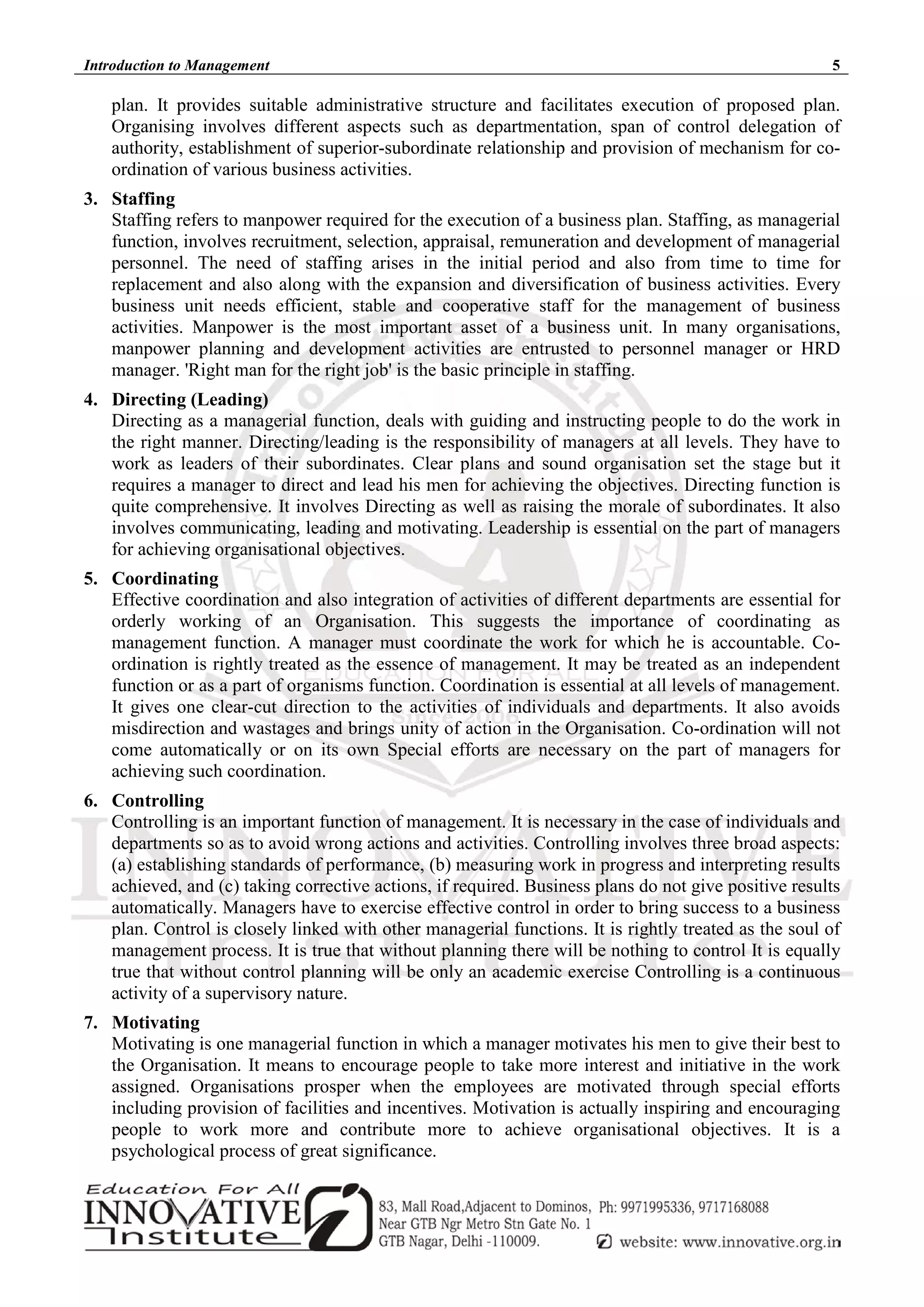 Introduction to Management 5
plan. It provides suitable administrative structure and facilitates execution of proposed plan.
Organising involves different aspects such as departmentation, span of control delegation of
authority, establishment of superior-subordinate relationship and provision of mechanism for co-
ordination of various business activities.
3. Staffing
Staffing refers to manpower required for the execution of a business plan. Staffing, as managerial
function, involves recruitment, selection, appraisal, remuneration and development of managerial
personnel. The need of staffing arises in the initial period and also from time to time for
replacement and also along with the expansion and diversification of business activities. Every
business unit needs efficient, stable and cooperative staff for the management of business
activities. Manpower is the most important asset of a business unit. In many organisations,
manpower planning and development activities are entrusted to personnel manager or HRD
manager. 'Right man for the right job' is the basic principle in staffing.
4. Directing (Leading)
Directing as a managerial function, deals with guiding and instructing people to do the work in
the right manner. Directing/leading is the responsibility of managers at all levels. They have to
work as leaders of their subordinates. Clear plans and sound organisation set the stage but it
requires a manager to direct and lead his men for achieving the objectives. Directing function is
quite comprehensive. It involves Directing as well as raising the morale of subordinates. It also
involves communicating, leading and motivating. Leadership is essential on the part of managers
for achieving organisational objectives.
5. Coordinating
Effective coordination and also integration of activities of different departments are essential for
orderly working of an Organisation. This suggests the importance of coordinating as
management function. A manager must coordinate the work for which he is accountable. Co-
ordination is rightly treated as the essence of management. It may be treated as an independent
function or as a part of organisms function. Coordination is essential at all levels of management.
It gives one clear-cut direction to the activities of individuals and departments. It also avoids
misdirection and wastages and brings unity of action in the Organisation. Co-ordination will not
come automatically or on its own Special efforts are necessary on the part of managers for
achieving such coordination.
6. Controlling
Controlling is an important function of management. It is necessary in the case of individuals and
departments so as to avoid wrong actions and activities. Controlling involves three broad aspects:
(a) establishing standards of performance, (b) measuring work in progress and interpreting results
achieved, and (c) taking corrective actions, if required. Business plans do not give positive results
automatically. Managers have to exercise effective control in order to bring success to a business
plan. Control is closely linked with other managerial functions. It is rightly treated as the soul of
management process. It is true that without planning there will be nothing to control It is equally
true that without control planning will be only an academic exercise Controlling is a continuous
activity of a supervisory nature.
7. Motivating
Motivating is one managerial function in which a manager motivates his men to give their best to
the Organisation. It means to encourage people to take more interest and initiative in the work
assigned. Organisations prosper when the employees are motivated through special efforts
including provision of facilities and incentives. Motivation is actually inspiring and encouraging
people to work more and contribute more to achieve organisational objectives. It is a
psychological process of great significance.
 
