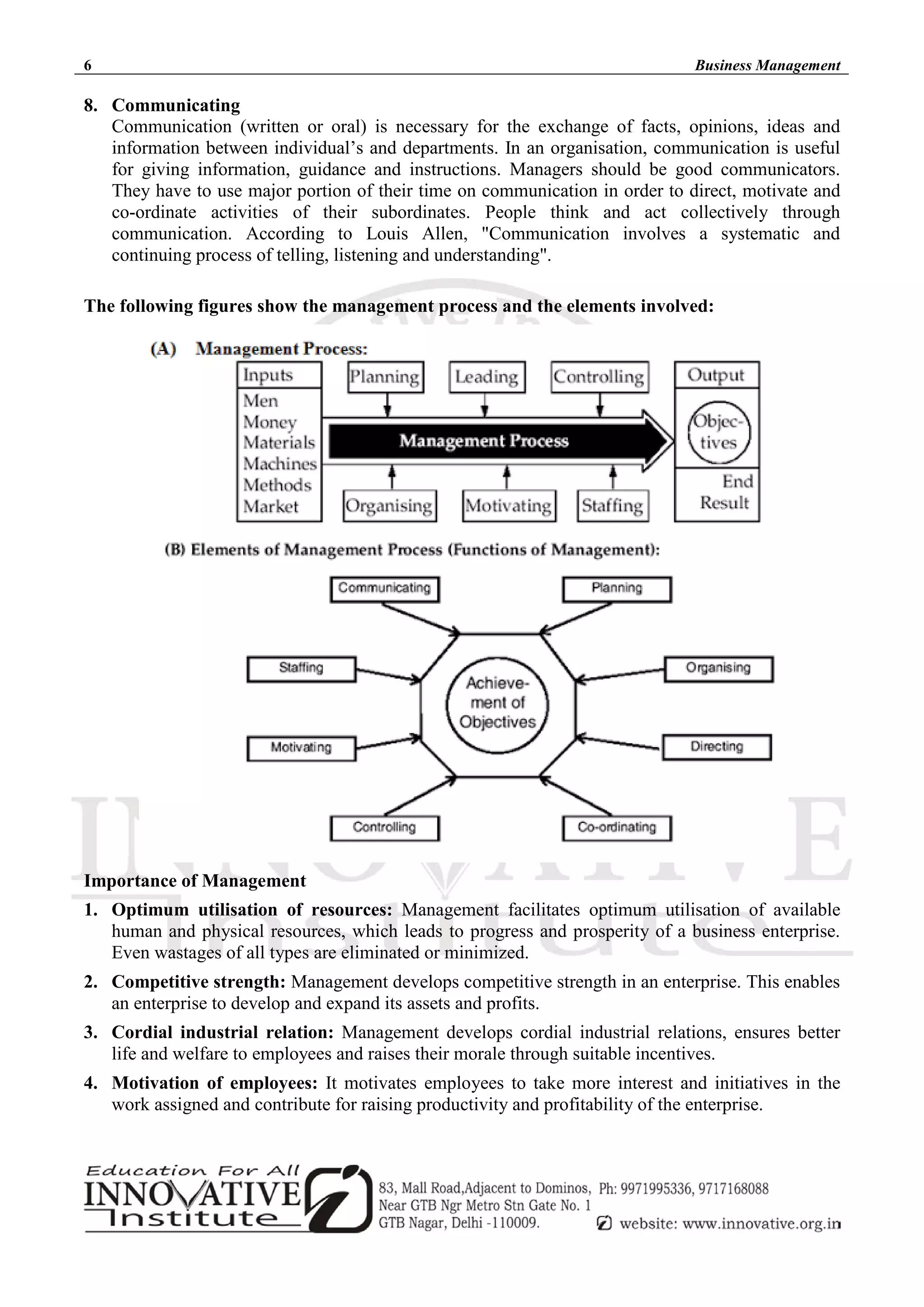 6 Business Management
8. Communicating
Communication (written or oral) is necessary for the exchange of facts, opinions, ideas and
information between individual’s and departments. In an organisation, communication is useful
for giving information, guidance and instructions. Managers should be good communicators.
They have to use major portion of their time on communication in order to direct, motivate and
co-ordinate activities of their subordinates. People think and act collectively through
communication. According to Louis Allen, "Communication involves a systematic and
continuing process of telling, listening and understanding".
The following figures show the management process and the elements involved:
Importance of Management
1. Optimum utilisation of resources: Management facilitates optimum utilisation of available
human and physical resources, which leads to progress and prosperity of a business enterprise.
Even wastages of all types are eliminated or minimized.
2. Competitive strength: Management develops competitive strength in an enterprise. This enables
an enterprise to develop and expand its assets and profits.
3. Cordial industrial relation: Management develops cordial industrial relations, ensures better
life and welfare to employees and raises their morale through suitable incentives.
4. Motivation of employees: It motivates employees to take more interest and initiatives in the
work assigned and contribute for raising productivity and profitability of the enterprise.
 