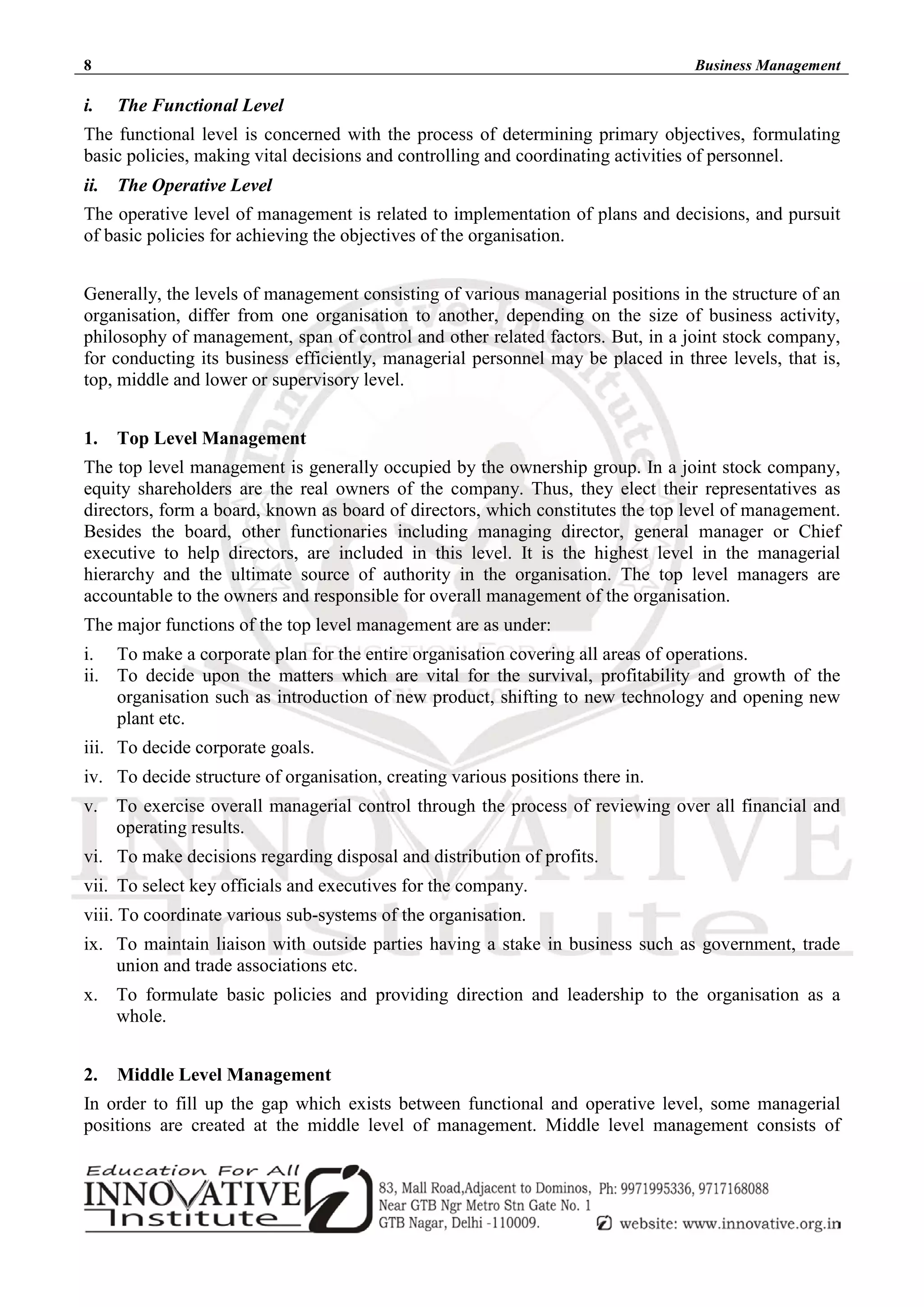 8 Business Management
i. The Functional Level
The functional level is concerned with the process of determining primary objectives, formulating
basic policies, making vital decisions and controlling and coordinating activities of personnel.
ii. The Operative Level
The operative level of management is related to implementation of plans and decisions, and pursuit
of basic policies for achieving the objectives of the organisation.
Generally, the levels of management consisting of various managerial positions in the structure of an
organisation, differ from one organisation to another, depending on the size of business activity,
philosophy of management, span of control and other related factors. But, in a joint stock company,
for conducting its business efficiently, managerial personnel may be placed in three levels, that is,
top, middle and lower or supervisory level.
1. Top Level Management
The top level management is generally occupied by the ownership group. In a joint stock company,
equity shareholders are the real owners of the company. Thus, they elect their representatives as
directors, form a board, known as board of directors, which constitutes the top level of management.
Besides the board, other functionaries including managing director, general manager or Chief
executive to help directors, are included in this level. It is the highest level in the managerial
hierarchy and the ultimate source of authority in the organisation. The top level managers are
accountable to the owners and responsible for overall management of the organisation.
The major functions of the top level management are as under:
i. To make a corporate plan for the entire organisation covering all areas of operations.
ii. To decide upon the matters which are vital for the survival, profitability and growth of the
organisation such as introduction of new product, shifting to new technology and opening new
plant etc.
iii. To decide corporate goals.
iv. To decide structure of organisation, creating various positions there in.
v. To exercise overall managerial control through the process of reviewing over all financial and
operating results.
vi. To make decisions regarding disposal and distribution of profits.
vii. To select key officials and executives for the company.
viii. To coordinate various sub-systems of the organisation.
ix. To maintain liaison with outside parties having a stake in business such as government, trade
union and trade associations etc.
x. To formulate basic policies and providing direction and leadership to the organisation as a
whole.
2. Middle Level Management
In order to fill up the gap which exists between functional and operative level, some managerial
positions are created at the middle level of management. Middle level management consists of
 