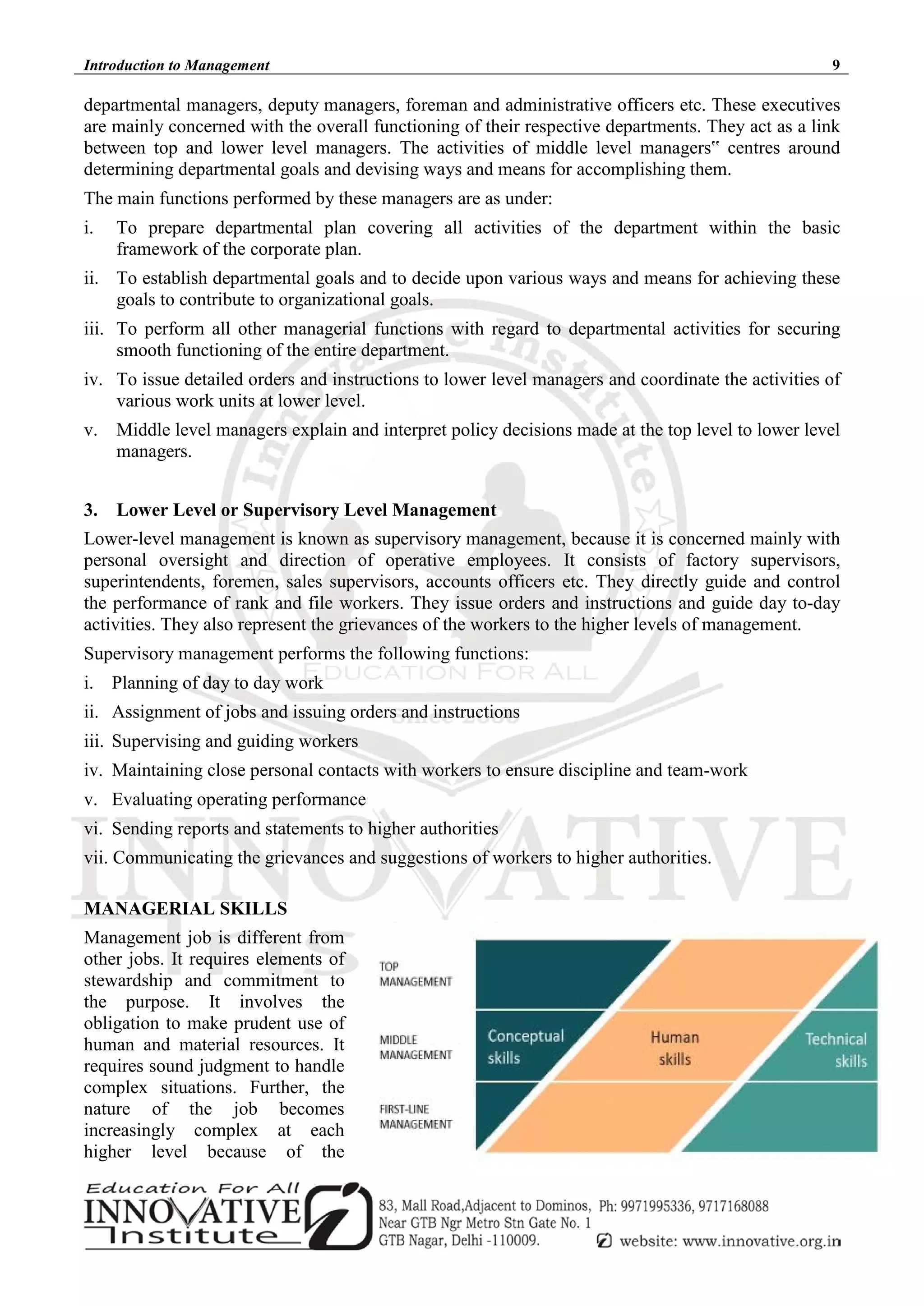 Introduction to Management 9
departmental managers, deputy managers, foreman and administrative officers etc. These executives
are mainly concerned with the overall functioning of their respective departments. They act as a link
between top and lower level managers. The activities of middle level managers‟ centres around
determining departmental goals and devising ways and means for accomplishing them.
The main functions performed by these managers are as under:
i. To prepare departmental plan covering all activities of the department within the basic
framework of the corporate plan.
ii. To establish departmental goals and to decide upon various ways and means for achieving these
goals to contribute to organizational goals.
iii. To perform all other managerial functions with regard to departmental activities for securing
smooth functioning of the entire department.
iv. To issue detailed orders and instructions to lower level managers and coordinate the activities of
various work units at lower level.
v. Middle level managers explain and interpret policy decisions made at the top level to lower level
managers.
3. Lower Level or Supervisory Level Management
Lower-level management is known as supervisory management, because it is concerned mainly with
personal oversight and direction of operative employees. It consists of factory supervisors,
superintendents, foremen, sales supervisors, accounts officers etc. They directly guide and control
the performance of rank and file workers. They issue orders and instructions and guide day to-day
activities. They also represent the grievances of the workers to the higher levels of management.
Supervisory management performs the following functions:
i. Planning of day to day work
ii. Assignment of jobs and issuing orders and instructions
iii. Supervising and guiding workers
iv. Maintaining close personal contacts with workers to ensure discipline and team-work
v. Evaluating operating performance
vi. Sending reports and statements to higher authorities
vii. Communicating the grievances and suggestions of workers to higher authorities.
MANAGERIAL SKILLS
Management job is different from
other jobs. It requires elements of
stewardship and commitment to
the purpose. It involves the
obligation to make prudent use of
human and material resources. It
requires sound judgment to handle
complex situations. Further, the
nature of the job becomes
increasingly complex at each
higher level because of the
 