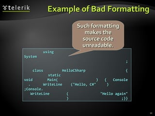Example of Bad FormattingExample of Bad Formatting
usingusing
SystemSystem
;;
class HelloCSharp {class HelloCSharp {
staticstatic
void Main( ) { Consolevoid Main( ) { Console
. WriteLine ("Hello, C#" ). WriteLine ("Hello, C#" )
;Console.;Console.
WriteLine ( "Hello again"WriteLine ( "Hello again"
) ;}}) ;}}
Such formattingSuch formatting
makes themakes the
source codesource code
unreadable.unreadable.
10
 