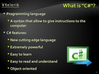 What is "C#"?What is "C#"?
 Programming languageProgramming language
 A syntax that allow to give instructions to theA syntax that allow to give instructions to the
computercomputer
 C# features:C# features:
 New cutting edge languageNew cutting edge language
 Extremely powerfulExtremely powerful
 Easy to learnEasy to learn
 Easy to read and understandEasy to read and understand
 Object-orientedObject-oriented
11
 