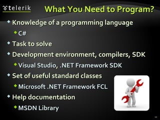 What You Need to Program?What You Need to Program?
 Knowledge of a programming languageKnowledge of a programming language
C#C#
 Task to solveTask to solve
 Development environment, compilers, SDKDevelopment environment, compilers, SDK
Visual StudioVisual Studio,, .NET Framework SDK.NET Framework SDK
 Set of useful standard classesSet of useful standard classes
Microsoft .NET Framework FCLMicrosoft .NET Framework FCL
 Help documentationHelp documentation
MSDN LibraryMSDN Library
12
 
