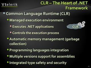 CLR – The Heart of .NETCLR – The Heart of .NET
FrameworkFramework
 Common Language Runtime (CLR)Common Language Runtime (CLR)
Managed execution environmentManaged execution environment
 Executes .NET applicationsExecutes .NET applications
 Controls the execution processControls the execution process
Automatic memory managementAutomatic memory management ((garbagegarbage
collectioncollection))
Programming languages integrationProgramming languages integration
Multiple versions support for assembliesMultiple versions support for assemblies
Integrated type safety and securityIntegrated type safety and security
CLRCLR
17
 
