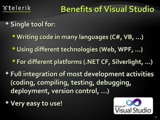 Benefits of Visual StudioBenefits of Visual Studio
 Single tool for:Single tool for:
Writing code in many languages (C#, VB, …)Writing code in many languages (C#, VB, …)
Using different technologies (Web, WPF, …)Using different technologies (Web, WPF, …)
For different platforms (.NET CF, Silverlight, …)For different platforms (.NET CF, Silverlight, …)
 Full integration of most development activitiesFull integration of most development activities
(coding, compiling, testing, debugging,(coding, compiling, testing, debugging,
deployment, version control, ...)deployment, version control, ...)
 Very easy to use!Very easy to use!
21
 
