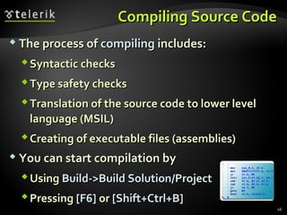 Compiling Source CodeCompiling Source Code
 The process ofThe process of compilingcompiling includes:includes:
Syntactic checksSyntactic checks
Type safety checksType safety checks
Translation of the source code to lower levelTranslation of the source code to lower level
language (MSIL)language (MSIL)
Creating of executable files (assemblies)Creating of executable files (assemblies)
 You can start compilation byYou can start compilation by
UsingUsing Build->Build Solution/ProjectBuild->Build Solution/Project
PressingPressing [[F6]F6] oror [Shift+Ctrl+B][Shift+Ctrl+B]
26
 
