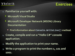 ExercisesExercises
1.1. Familiarize yourself with:Familiarize yourself with:
 Microsoft Visual StudioMicrosoft Visual Studio
 Microsoft Developer Network (MSDN) LibraryMicrosoft Developer Network (MSDN) Library
DocumentationDocumentation
 Find information aboutFind information about Console.WriteLine()Console.WriteLine() method.method.
1.1. Create, compile and run a “Hello C#” consoleCreate, compile and run a “Hello C#” console
application.application.
2.2. Modify the application to print your name.Modify the application to print your name.
3.3. Write a program to print the numbers 1, 101 andWrite a program to print the numbers 1, 101 and
1001.1001.
37
 
