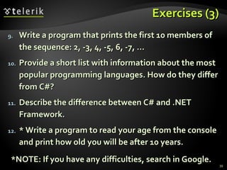 Exercises (3)Exercises (3)
9.9. Write a program that prints the first 10 members ofWrite a program that prints the first 10 members of
the sequence: 2, -3, 4, -5, 6, -7, ...the sequence: 2, -3, 4, -5, 6, -7, ...
10.10. Provide a short list with information about the mostProvide a short list with information about the most
popular programming languages. How do they differpopular programming languages. How do they differ
from C#?from C#?
11.11. Describe the difference between C# and .NETDescribe the difference between C# and .NET
Framework.Framework.
12.12. * Write a program to read your age from the console* Write a program to read your age from the console
and print how old you will be after 10 years.and print how old you will be after 10 years.
*NOTE: If you have any difficulties, search in Google.*NOTE: If you have any difficulties, search in Google.
39
 