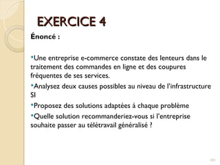 EXERCICE 4
EXERCICE 4
Énoncé :
Une entreprise e-commerce constate des lenteurs dans le
traitement des commandes en ligne et des coupures
fréquentes de ses services.
Analysez deux causes possibles au niveau de l’infrastructure
SI
Proposez des solutions adaptées à chaque problème
Quelle solution recommanderiez-vous si l’entreprise
souhaite passer au télétravail généralisé ?
101
 