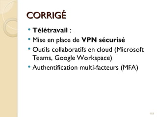CORRIGÉ
CORRIGÉ
 Télétravail :
 Mise en place de VPN sécurisé
 Outils collaboratifs en cloud (Microsoft
Teams, Google Workspace)
 Authentification multi-facteurs (MFA)
103
 