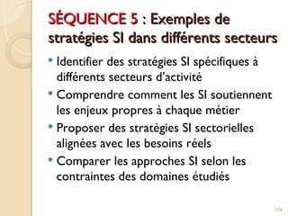 SÉQUENCE 5
SÉQUENCE 5 : Exemples de
: Exemples de
stratégies SI dans différents secteurs
stratégies SI dans différents secteurs
 Identifier des stratégies SI spécifiques à
différents secteurs d’activité
 Comprendre comment les SI soutiennent
les enjeux propres à chaque métier
 Proposer des stratégies SI sectorielles
alignées avec les besoins réels
 Comparer les approches SI selon les
contraintes des domaines étudiés
104
 