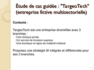 Étude de cas guidée : "TargeoTech"
Étude de cas guidée : "TargeoTech"
(entreprise fictive multisectorielle)
(entreprise fictive multisectorielle)
112
Contexte :
TargeoTech est une entreprise diversifiée avec 3
branches :
•Une clinique privée
•Un service de livraison express
•Une boutique en ligne de matériel médical
Proposez une stratégie SI intégrée et différenciée pour
ses 3 branches.
 