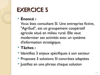 EXERCICE 5
EXERCICE 5
 Énoncé :
Vous êtes consultant SI. Une entreprise fictive,
"AgriSud", est un groupement coopératif
agricole situé en milieu rural. Elle veut
moderniser ses activités avec un système
d'information stratégique.
 Tâches :
 Identifiez 3 enjeux spécifiques à son secteur
 Proposez 3 solutions SI concrètes adaptées
 Justifiez en une phrase chaque solution
114
 
