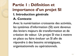 Partie 1 : Définition et
importance d’un projet SI
I. Introduction générale
A. Contexte
Avec la numérisation croissante des activités,
les systèmes d’information (SI) sont devenus
des leviers majeurs de transformation et de
création de valeur. Un projet SI vise à mettre
en place ou faire évoluer un SI afin de
répondre à des besoins stratégiques,
organisationnels ou opérationnels.
130
 
